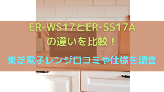 生活家電 電子レンジ/オーブン ER-WS17とER-SS17Aの違いを比較！東芝電子レンジ口コミや仕様を調査 