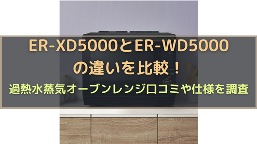 ER-XD5000とER-WD5000の違いを比較！過熱水蒸気オーブンレンジ口コミや 